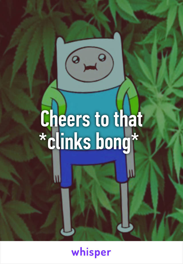 Cheers to that
*clinks bong* 