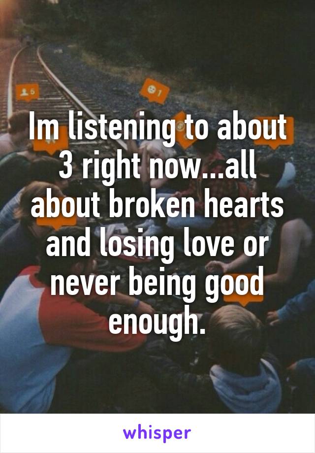 Im listening to about 3 right now...all about broken hearts and losing love or never being good enough.