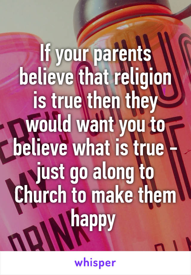 If your parents believe that religion is true then they would want you to believe what is true - just go along to Church to make them happy 