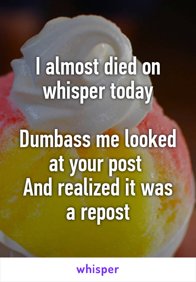 I almost died on whisper today

Dumbass me looked at your post 
And realized it was a repost