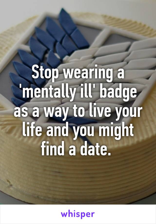 Stop wearing a 'mentally ill' badge as a way to live your life and you might find a date. 
