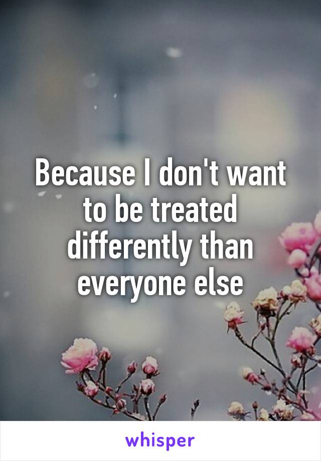 Because I don't want to be treated differently than everyone else