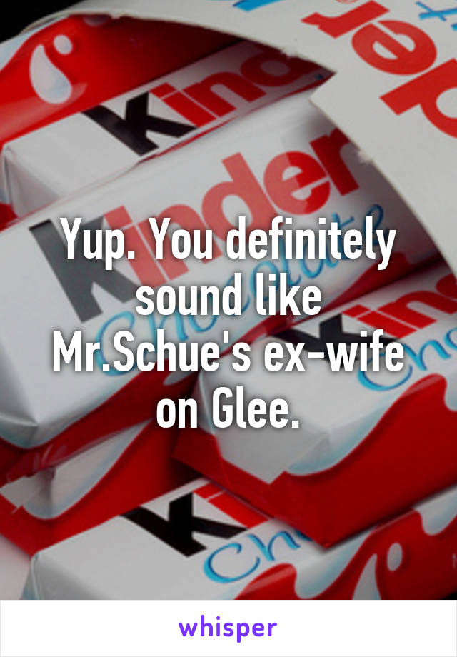 Yup. You definitely sound like Mr.Schue's ex-wife on Glee.