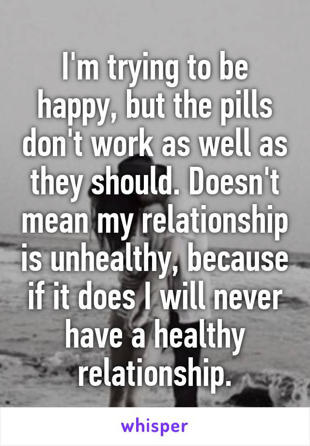 I'm trying to be happy, but the pills don't work as well as they should. Doesn't mean my relationship is unhealthy, because if it does I will never have a healthy relationship.