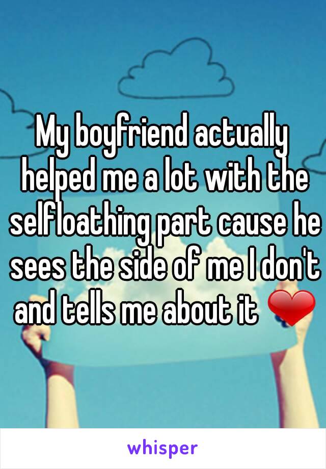 My boyfriend actually helped me a lot with the selfloathing part cause he sees the side of me I don't and tells me about it ❤