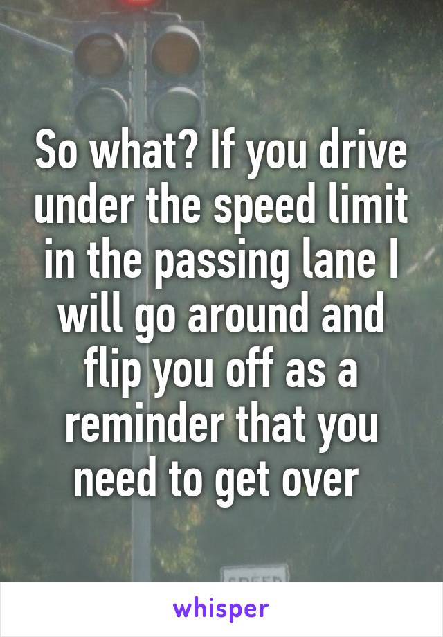 So what? If you drive under the speed limit in the passing lane I will go around and flip you off as a reminder that you need to get over 