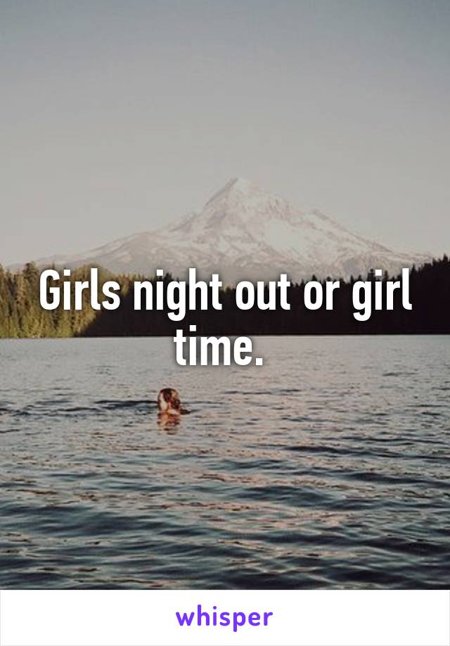 Girls night out or girl time. 