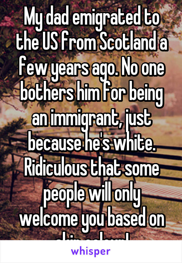 My dad emigrated to the US from Scotland a few years ago. No one bothers him for being an immigrant, just because he's white. Ridiculous that some people will only welcome you based on skin colour!
