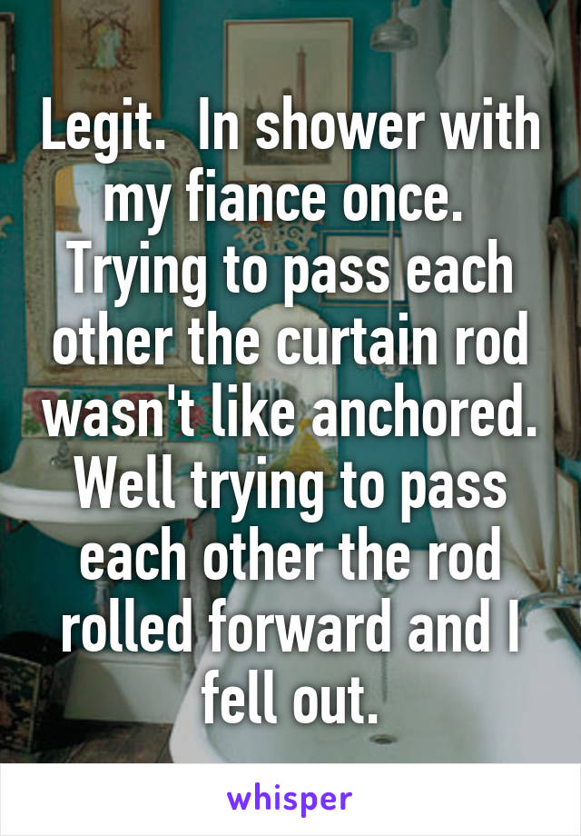 Legit.  In shower with my fiance once.  Trying to pass each other the curtain rod wasn't like anchored. Well trying to pass each other the rod rolled forward and I fell out.