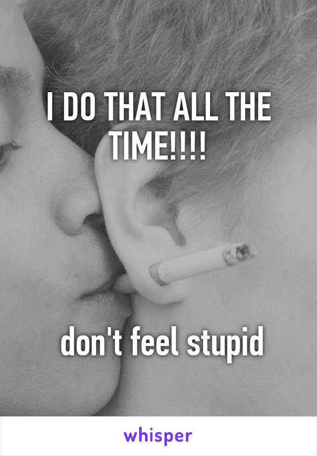 I DO THAT ALL THE TIME!!!!




 don't feel stupid