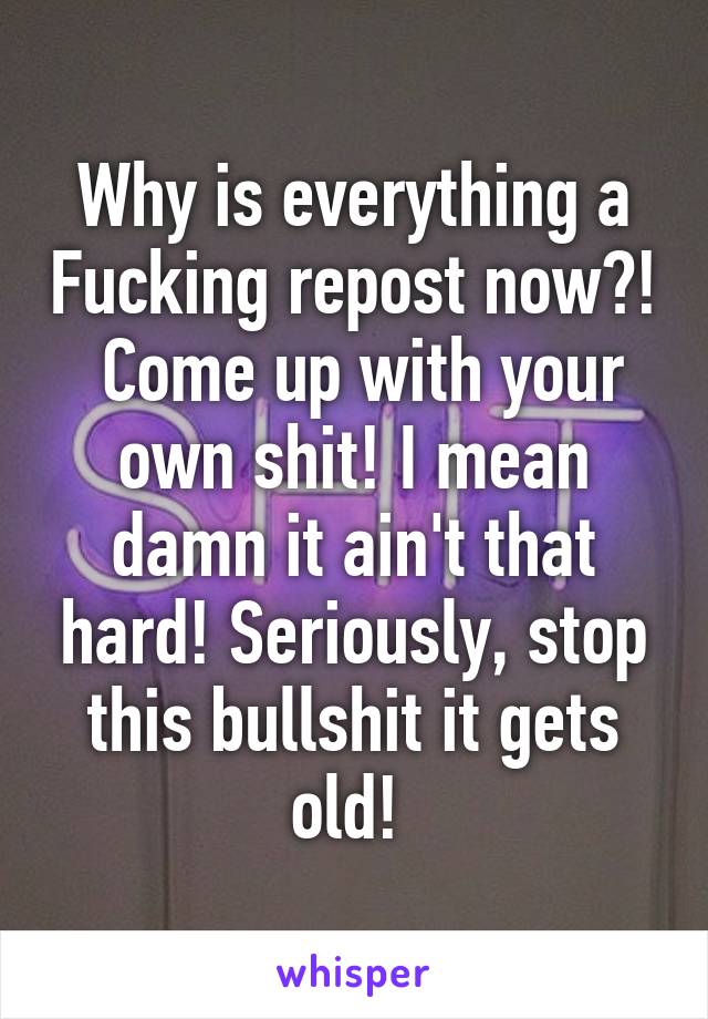 Why is everything a Fucking repost now?!  Come up with your own shit! I mean damn it ain't that hard! Seriously, stop this bullshit it gets old! 