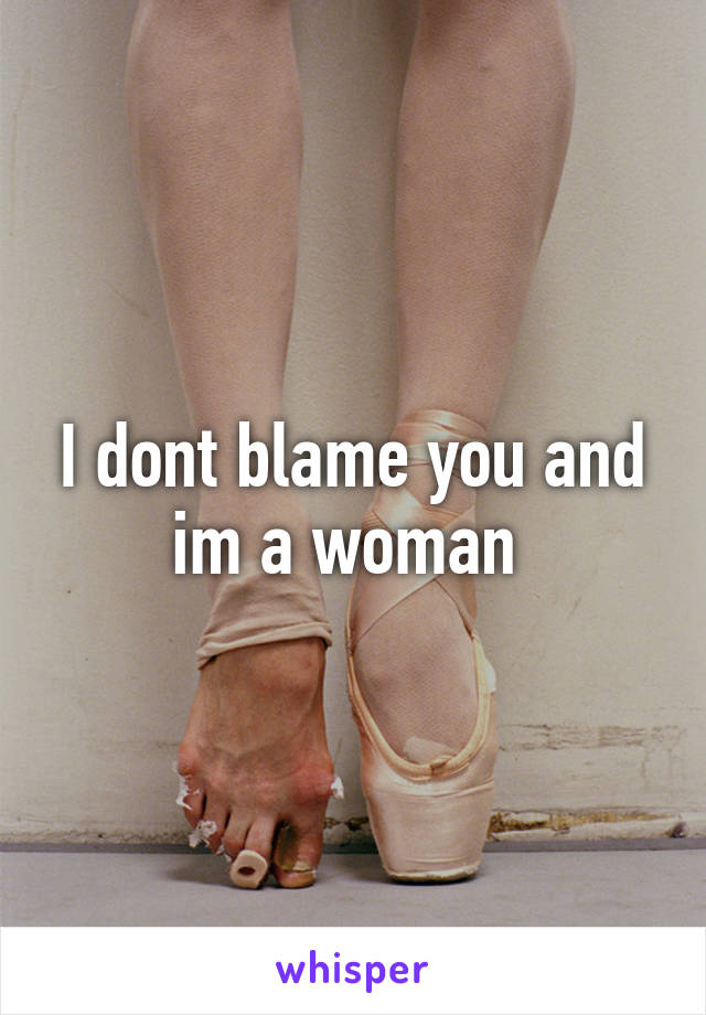 I dont blame you and im a woman 
