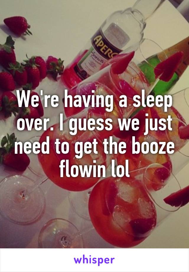 We're having a sleep over. I guess we just need to get the booze flowin lol