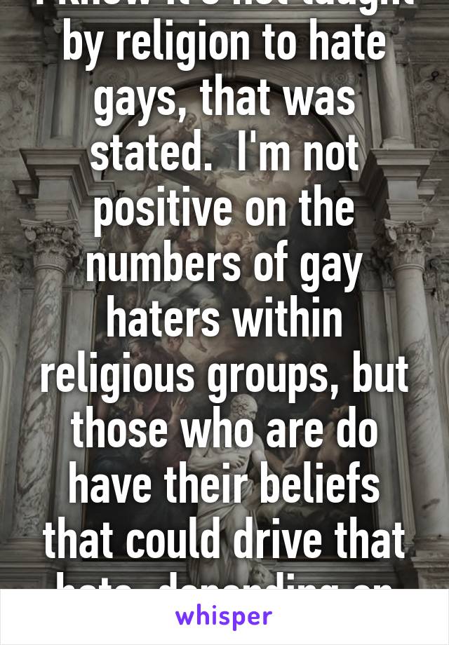 I know it's not taught by religion to hate gays, that was stated.  I'm not positive on the numbers of gay haters within religious groups, but those who are do have their beliefs that could drive that hate, depending on the individual.