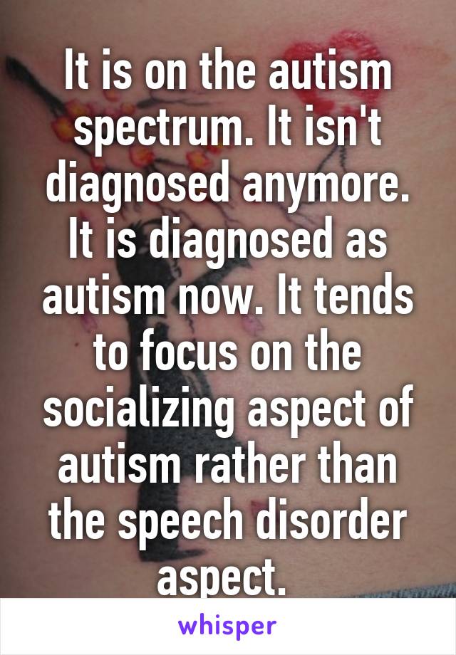 It is on the autism spectrum. It isn't diagnosed anymore. It is diagnosed as autism now. It tends to focus on the socializing aspect of autism rather than the speech disorder aspect. 