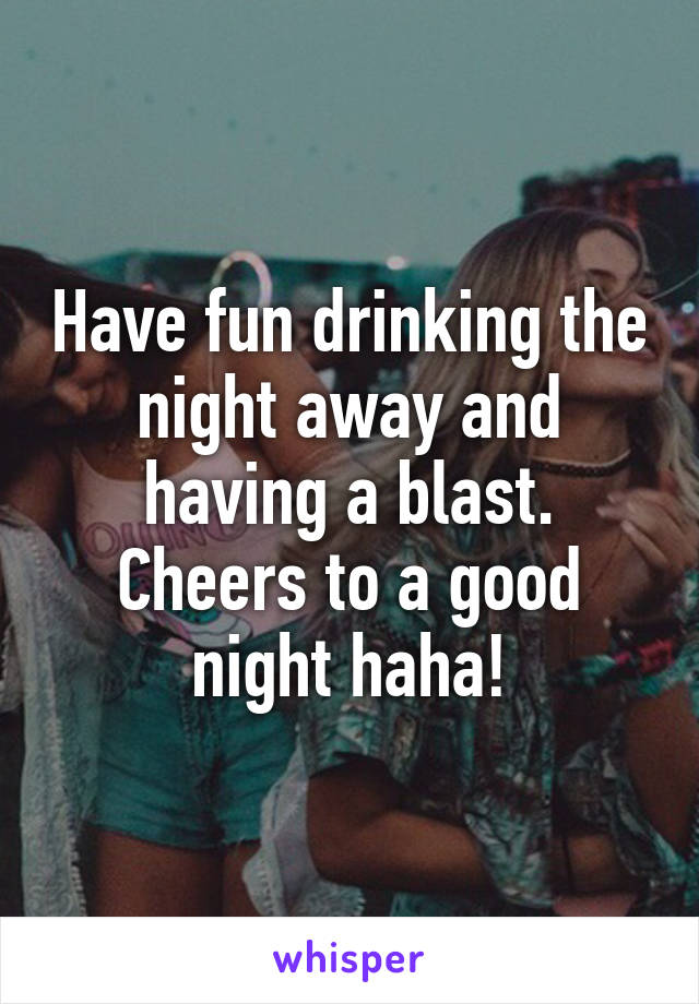 Have fun drinking the night away and having a blast. Cheers to a good night haha!