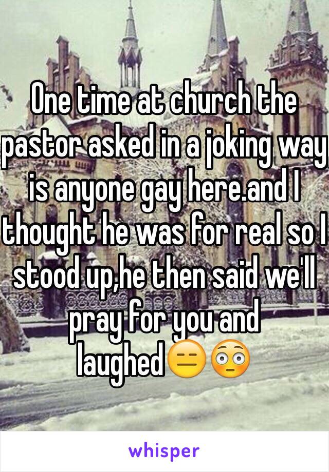 One time at church the pastor asked in a joking way is anyone gay here.and I thought he was for real so I stood up,he then said we'll pray for you and laughed😑😳