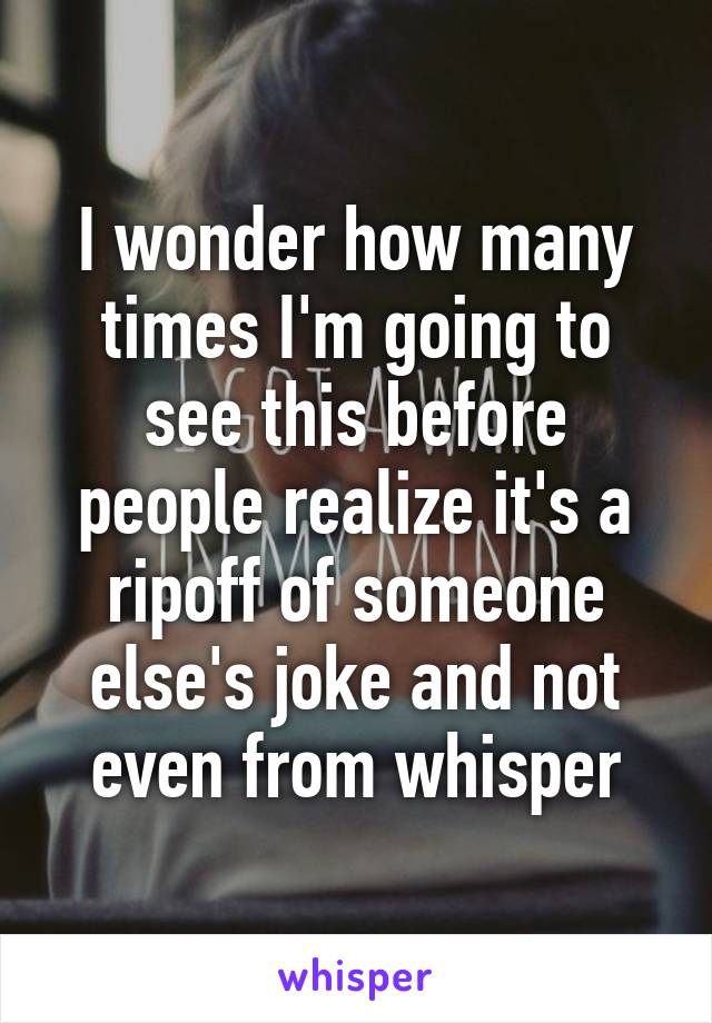 I wonder how many times I'm going to see this before people realize it's a ripoff of someone else's joke and not even from whisper