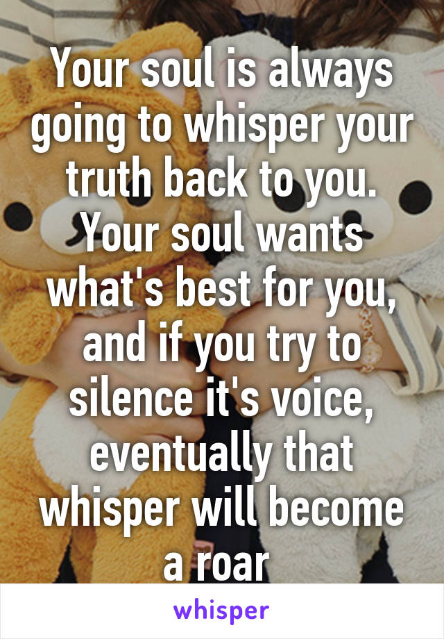 Your soul is always going to whisper your truth back to you. Your soul wants what's best for you, and if you try to silence it's voice, eventually that whisper will become a roar 