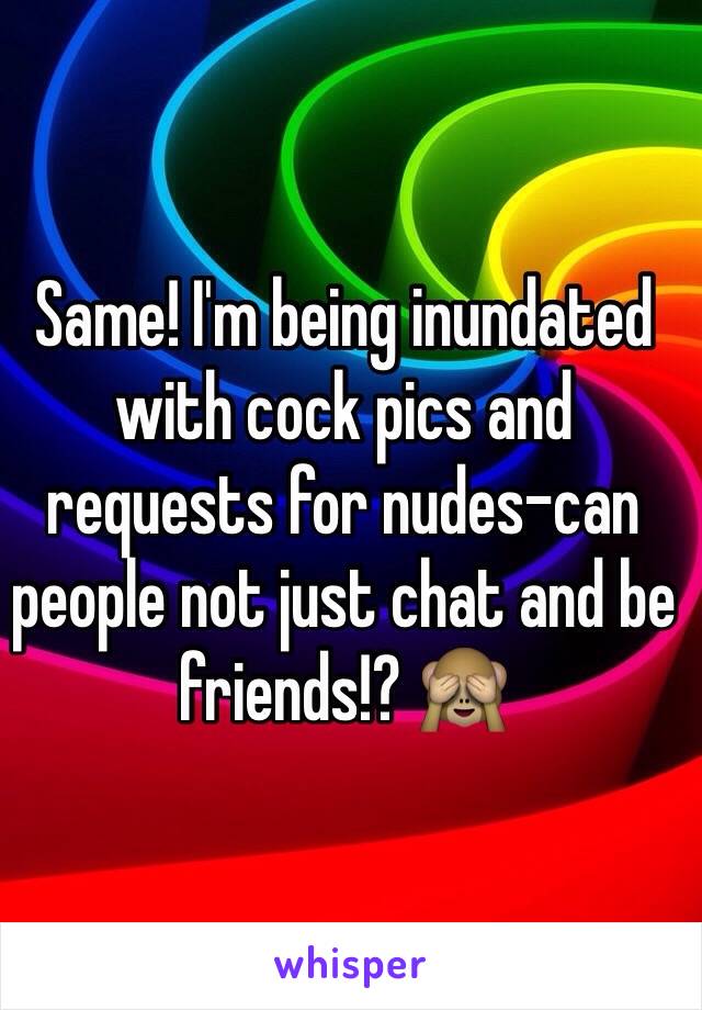 Same! I'm being inundated with cock pics and requests for nudes-can people not just chat and be friends!? 🙈