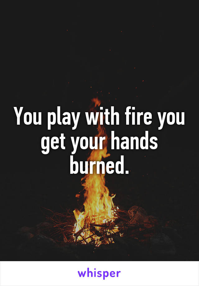 You play with fire you get your hands burned.