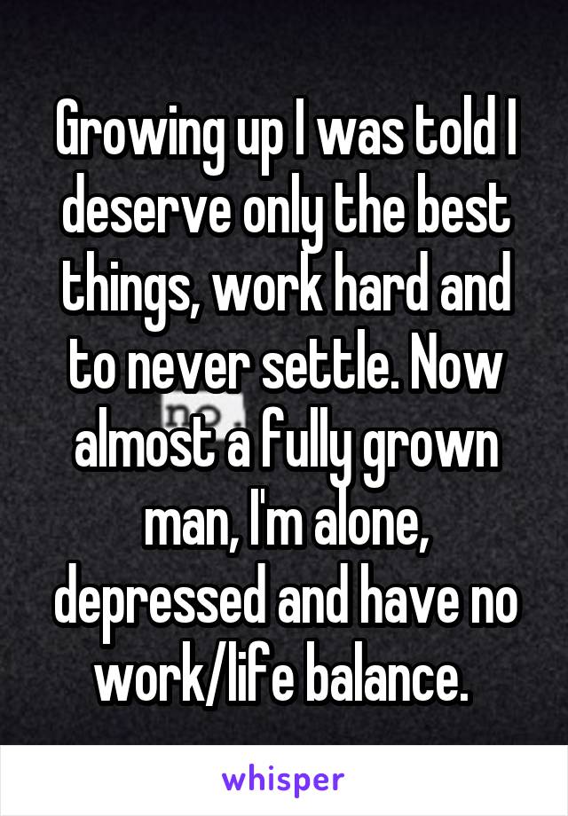 Growing up I was told I deserve only the best things, work hard and to never settle. Now almost a fully grown man, I'm alone, depressed and have no work/life balance. 