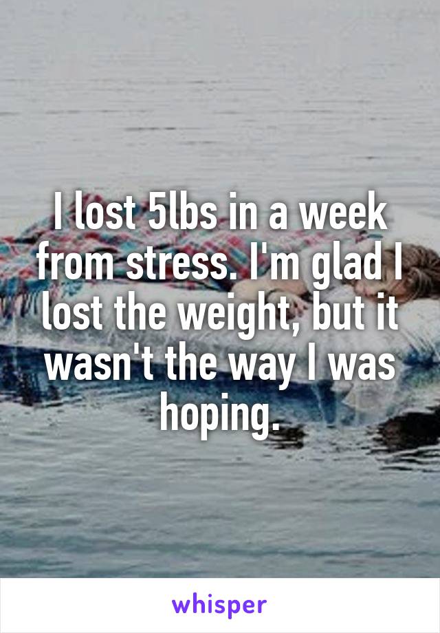 I lost 5lbs in a week from stress. I'm glad I lost the weight, but it wasn't the way I was hoping.