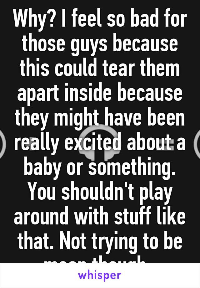 Why? I feel so bad for those guys because this could tear them apart inside because they might have been really excited about a baby or something. You shouldn't play around with stuff like that. Not trying to be mean though. 