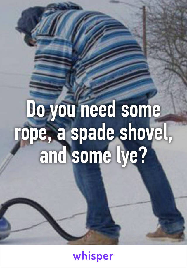 Do you need some rope, a spade shovel, and some lye?