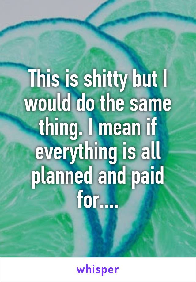 This is shitty but I would do the same thing. I mean if everything is all planned and paid for....