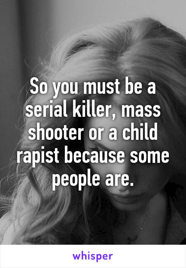 So you must be a serial killer, mass shooter or a child rapist because some people are.