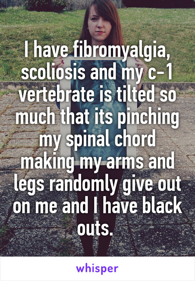 I have fibromyalgia, scoliosis and my c-1 vertebrate is tilted so much that its pinching my spinal chord making my arms and legs randomly give out on me and I have black outs. 