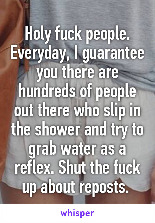 Holy fuck people. Everyday, I guarantee you there are hundreds of people out there who slip in the shower and try to grab water as a reflex. Shut the fuck up about reposts. 