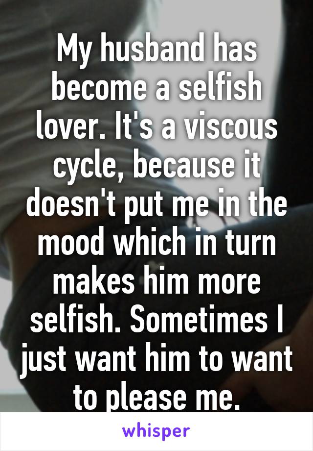 My husband has become a selfish lover. It's a viscous cycle, because it doesn't put me in the mood which in turn makes him more selfish. Sometimes I just want him to want to please me.