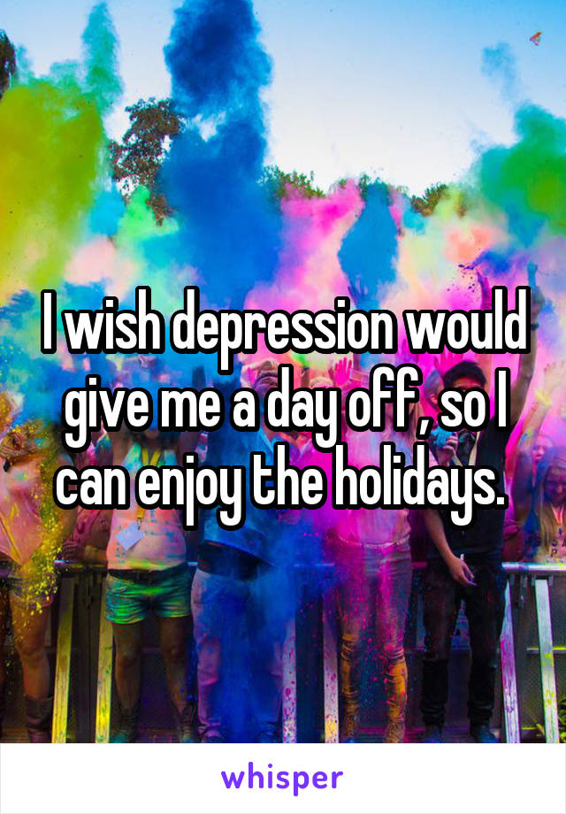 I wish depression would give me a day off, so I can enjoy the holidays. 