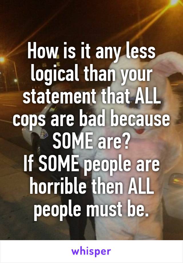 How is it any less logical than your statement that ALL cops are bad because SOME are?
If SOME people are horrible then ALL people must be.