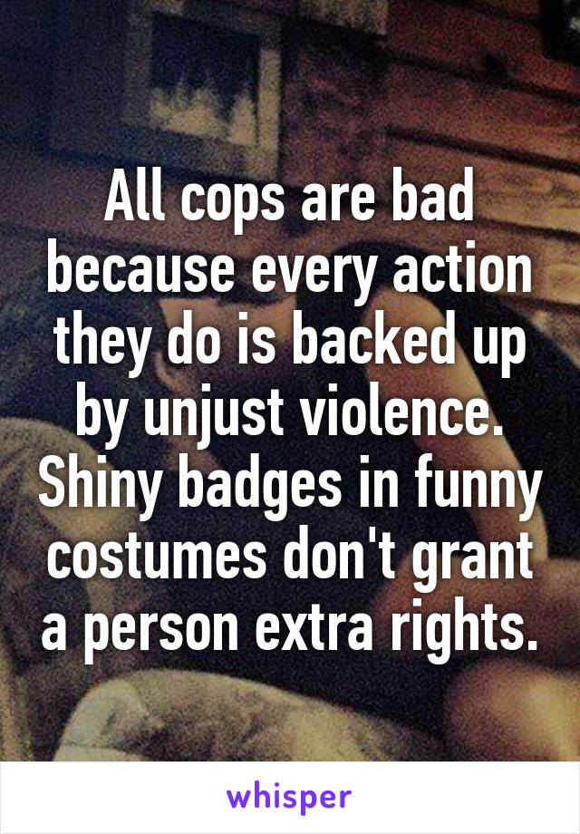 All cops are bad because every action they do is backed up by unjust violence. Shiny badges in funny costumes don't grant a person extra rights.