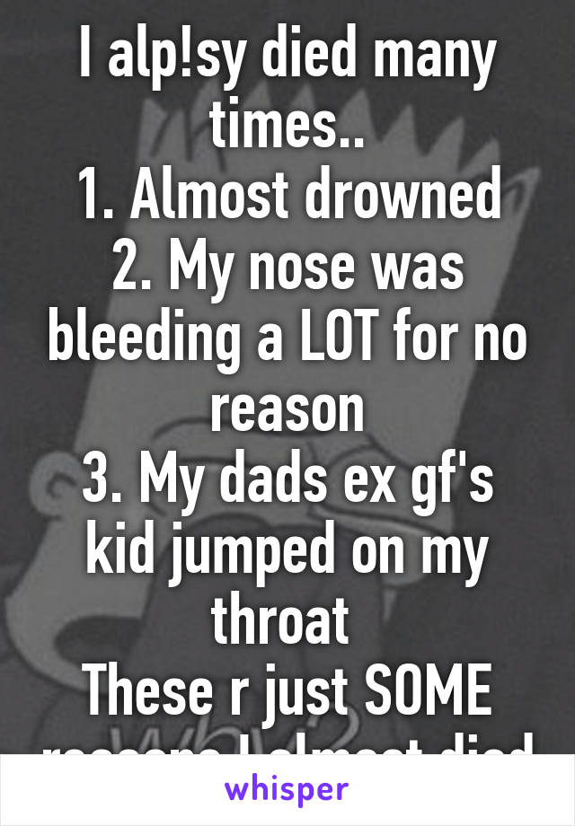 I alp!sy died many times..
1. Almost drowned
2. My nose was bleeding a LOT for no reason
3. My dads ex gf's kid jumped on my throat 
These r just SOME reasons I almost died