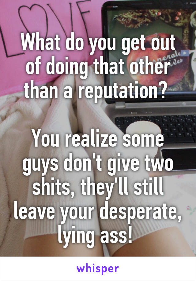 What do you get out of doing that other than a reputation? 

You realize some guys don't give two shits, they'll still leave your desperate, lying ass! 
