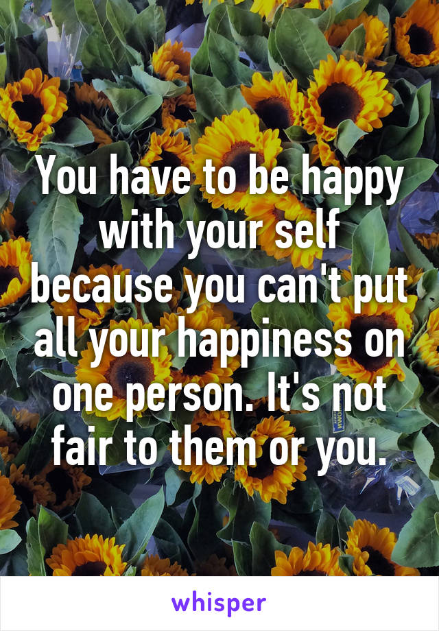 You have to be happy with your self because you can't put all your happiness on one person. It's not fair to them or you.
