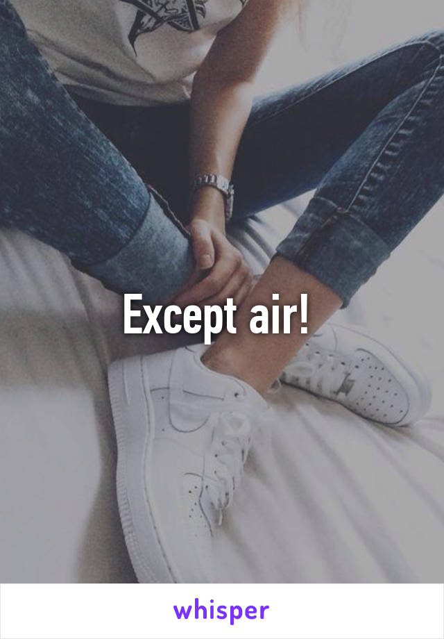 Except air! 