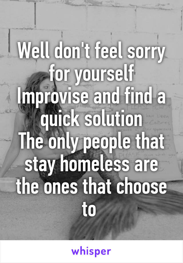 Well don't feel sorry for yourself
Improvise and find a quick solution
The only people that stay homeless are the ones that choose to 