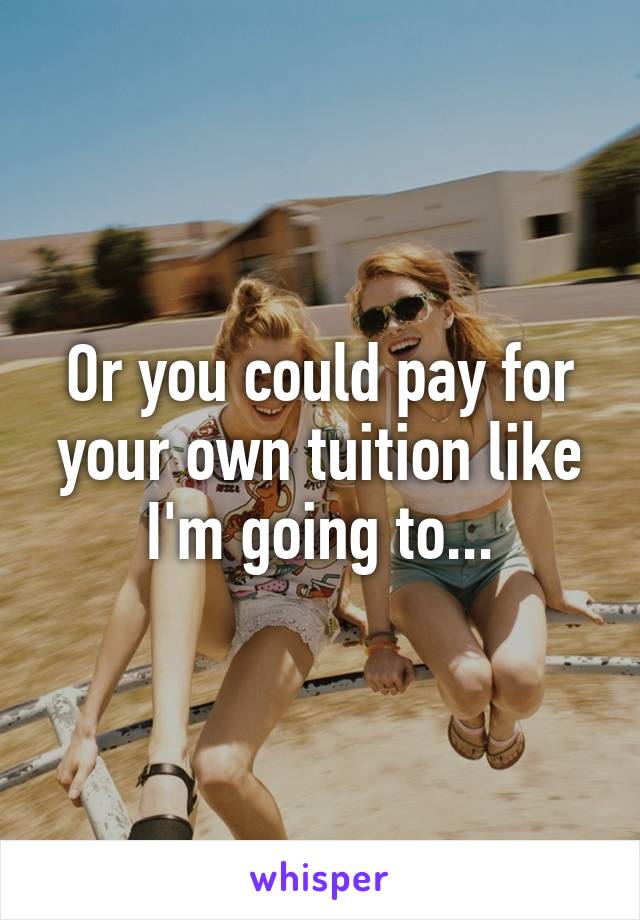 Or you could pay for your own tuition like I'm going to...