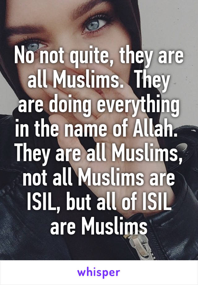 No not quite, they are all Muslims.  They are doing everything in the name of Allah.  They are all Muslims, not all Muslims are ISIL, but all of ISIL are Muslims