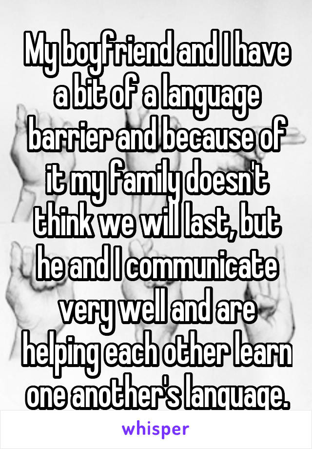My boyfriend and I have a bit of a language barrier and because of it my family doesn't think we will last, but he and I communicate very well and are helping each other learn one another's language.