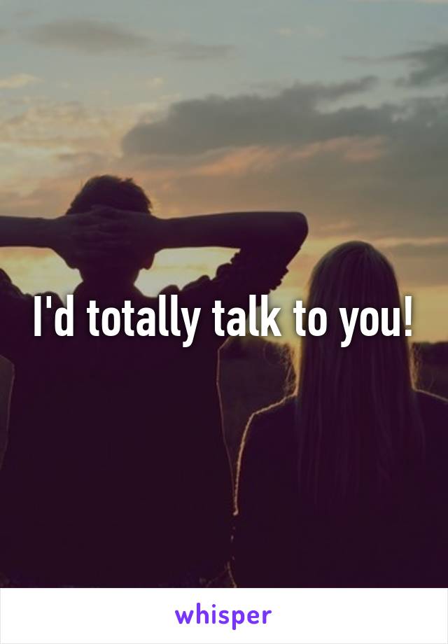 I'd totally talk to you!