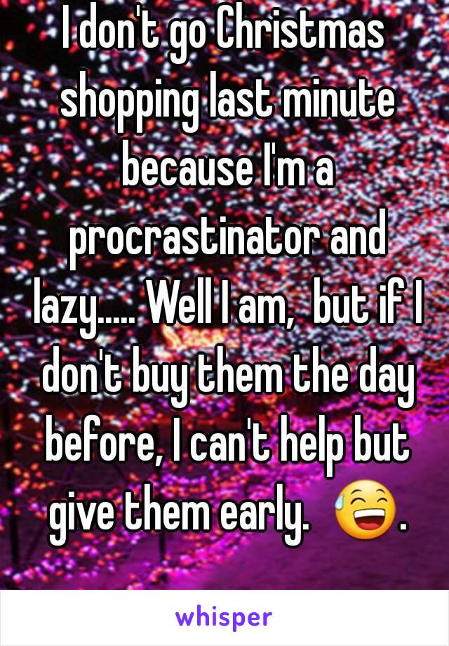 I don't go Christmas shopping last minute because I'm a procrastinator and lazy..... Well I am,  but if I don't buy them the day before, I can't help but give them early.  😅. 