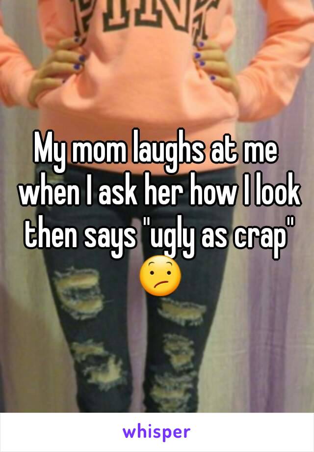My mom laughs at me when I ask her how I look then says "ugly as crap" 😕