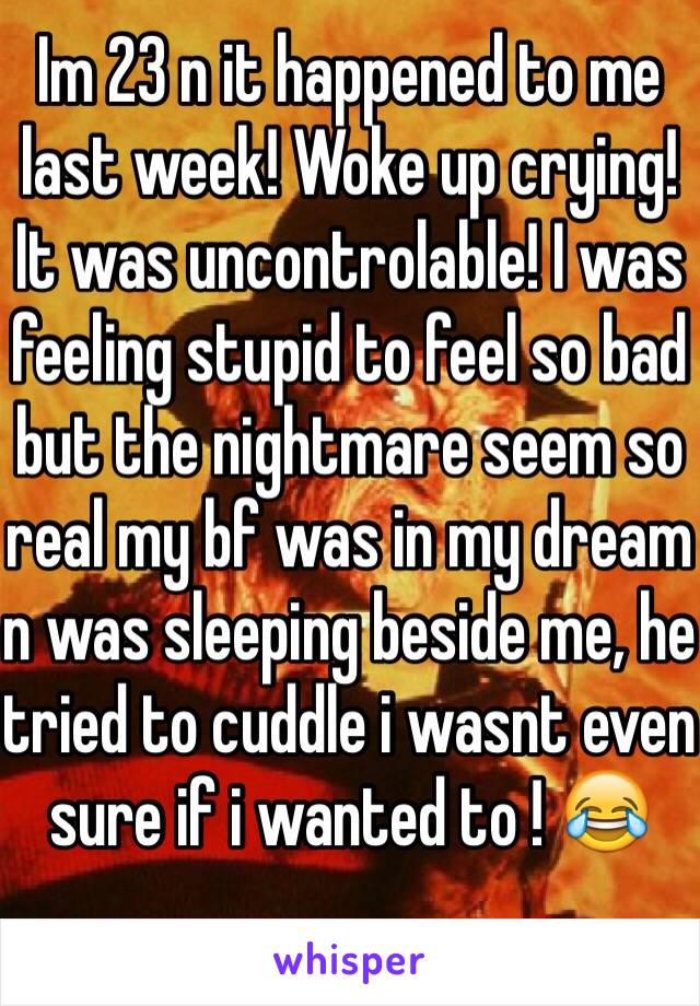 Im 23 n it happened to me last week! Woke up crying! It was uncontrolable! I was feeling stupid to feel so bad but the nightmare seem so real my bf was in my dream n was sleeping beside me, he tried to cuddle i wasnt even sure if i wanted to ! 😂