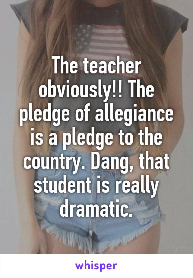 The teacher obviously!! The pledge of allegiance is a pledge to the country. Dang, that student is really dramatic.